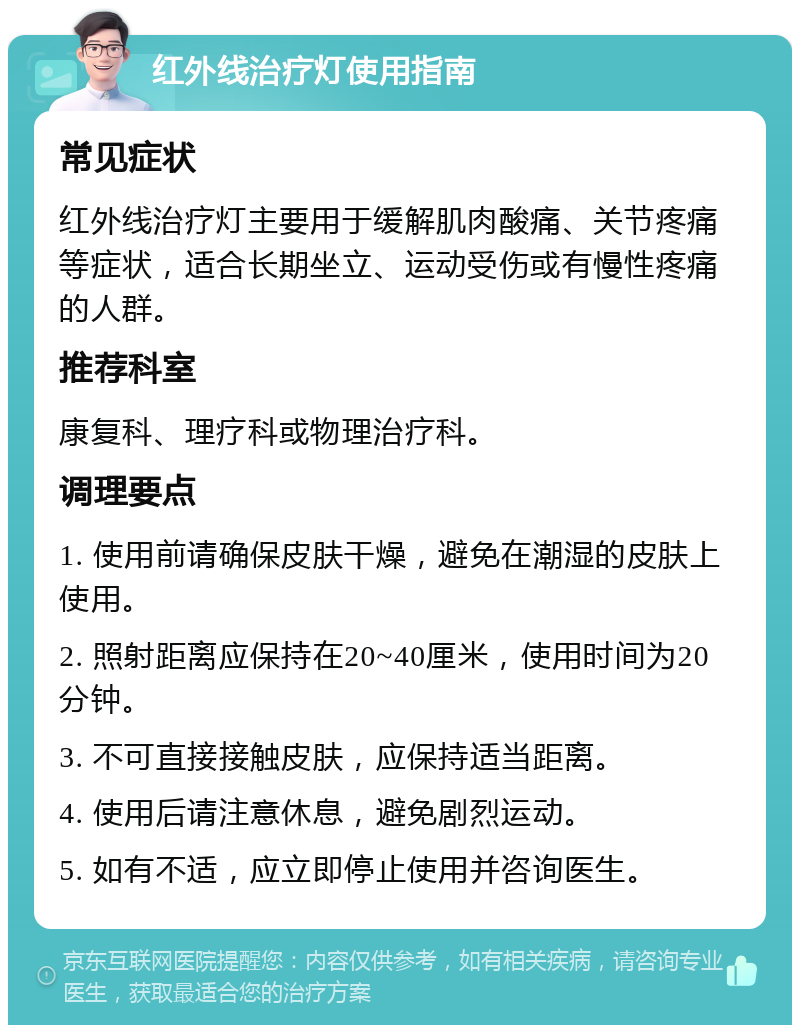 红外线治疗灯使用指南 常见症状 红外线治疗灯主要用于缓解肌肉酸痛、关节疼痛等症状，适合长期坐立、运动受伤或有慢性疼痛的人群。 推荐科室 康复科、理疗科或物理治疗科。 调理要点 1. 使用前请确保皮肤干燥，避免在潮湿的皮肤上使用。 2. 照射距离应保持在20~40厘米，使用时间为20分钟。 3. 不可直接接触皮肤，应保持适当距离。 4. 使用后请注意休息，避免剧烈运动。 5. 如有不适，应立即停止使用并咨询医生。