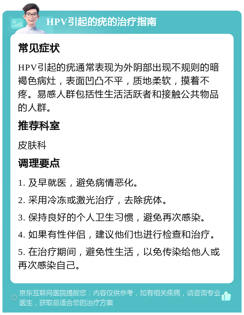 HPV引起的疣的治疗指南 常见症状 HPV引起的疣通常表现为外阴部出现不规则的暗褐色病灶，表面凹凸不平，质地柔软，摸着不疼。易感人群包括性生活活跃者和接触公共物品的人群。 推荐科室 皮肤科 调理要点 1. 及早就医，避免病情恶化。 2. 采用冷冻或激光治疗，去除疣体。 3. 保持良好的个人卫生习惯，避免再次感染。 4. 如果有性伴侣，建议他们也进行检查和治疗。 5. 在治疗期间，避免性生活，以免传染给他人或再次感染自己。