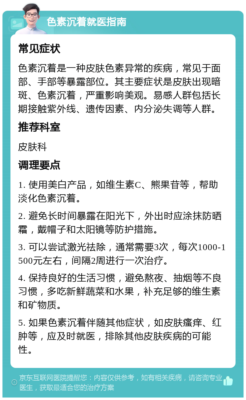 色素沉着就医指南 常见症状 色素沉着是一种皮肤色素异常的疾病，常见于面部、手部等暴露部位。其主要症状是皮肤出现暗斑、色素沉着，严重影响美观。易感人群包括长期接触紫外线、遗传因素、内分泌失调等人群。 推荐科室 皮肤科 调理要点 1. 使用美白产品，如维生素C、熊果苷等，帮助淡化色素沉着。 2. 避免长时间暴露在阳光下，外出时应涂抹防晒霜，戴帽子和太阳镜等防护措施。 3. 可以尝试激光祛除，通常需要3次，每次1000-1500元左右，间隔2周进行一次治疗。 4. 保持良好的生活习惯，避免熬夜、抽烟等不良习惯，多吃新鲜蔬菜和水果，补充足够的维生素和矿物质。 5. 如果色素沉着伴随其他症状，如皮肤瘙痒、红肿等，应及时就医，排除其他皮肤疾病的可能性。