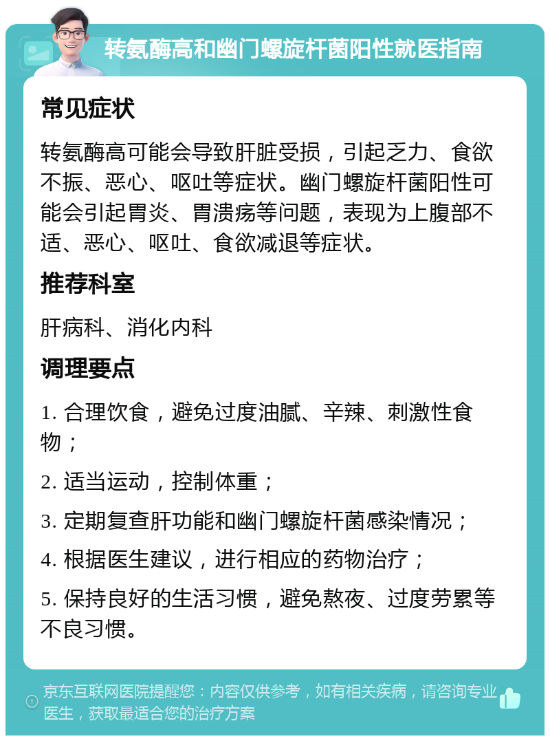 转氨酶高和幽门螺旋杆菌阳性就医指南 常见症状 转氨酶高可能会导致肝脏受损，引起乏力、食欲不振、恶心、呕吐等症状。幽门螺旋杆菌阳性可能会引起胃炎、胃溃疡等问题，表现为上腹部不适、恶心、呕吐、食欲减退等症状。 推荐科室 肝病科、消化内科 调理要点 1. 合理饮食，避免过度油腻、辛辣、刺激性食物； 2. 适当运动，控制体重； 3. 定期复查肝功能和幽门螺旋杆菌感染情况； 4. 根据医生建议，进行相应的药物治疗； 5. 保持良好的生活习惯，避免熬夜、过度劳累等不良习惯。