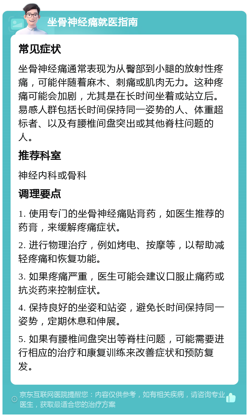 坐骨神经痛就医指南 常见症状 坐骨神经痛通常表现为从臀部到小腿的放射性疼痛，可能伴随着麻木、刺痛或肌肉无力。这种疼痛可能会加剧，尤其是在长时间坐着或站立后。易感人群包括长时间保持同一姿势的人、体重超标者、以及有腰椎间盘突出或其他脊柱问题的人。 推荐科室 神经内科或骨科 调理要点 1. 使用专门的坐骨神经痛贴膏药，如医生推荐的药膏，来缓解疼痛症状。 2. 进行物理治疗，例如烤电、按摩等，以帮助减轻疼痛和恢复功能。 3. 如果疼痛严重，医生可能会建议口服止痛药或抗炎药来控制症状。 4. 保持良好的坐姿和站姿，避免长时间保持同一姿势，定期休息和伸展。 5. 如果有腰椎间盘突出等脊柱问题，可能需要进行相应的治疗和康复训练来改善症状和预防复发。