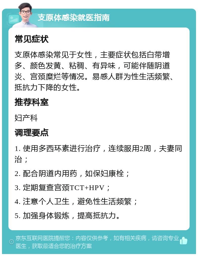 支原体感染就医指南 常见症状 支原体感染常见于女性，主要症状包括白带增多、颜色发黄、粘稠、有异味，可能伴随阴道炎、宫颈糜烂等情况。易感人群为性生活频繁、抵抗力下降的女性。 推荐科室 妇产科 调理要点 1. 使用多西环素进行治疗，连续服用2周，夫妻同治； 2. 配合阴道内用药，如保妇康栓； 3. 定期复查宫颈TCT+HPV； 4. 注意个人卫生，避免性生活频繁； 5. 加强身体锻炼，提高抵抗力。