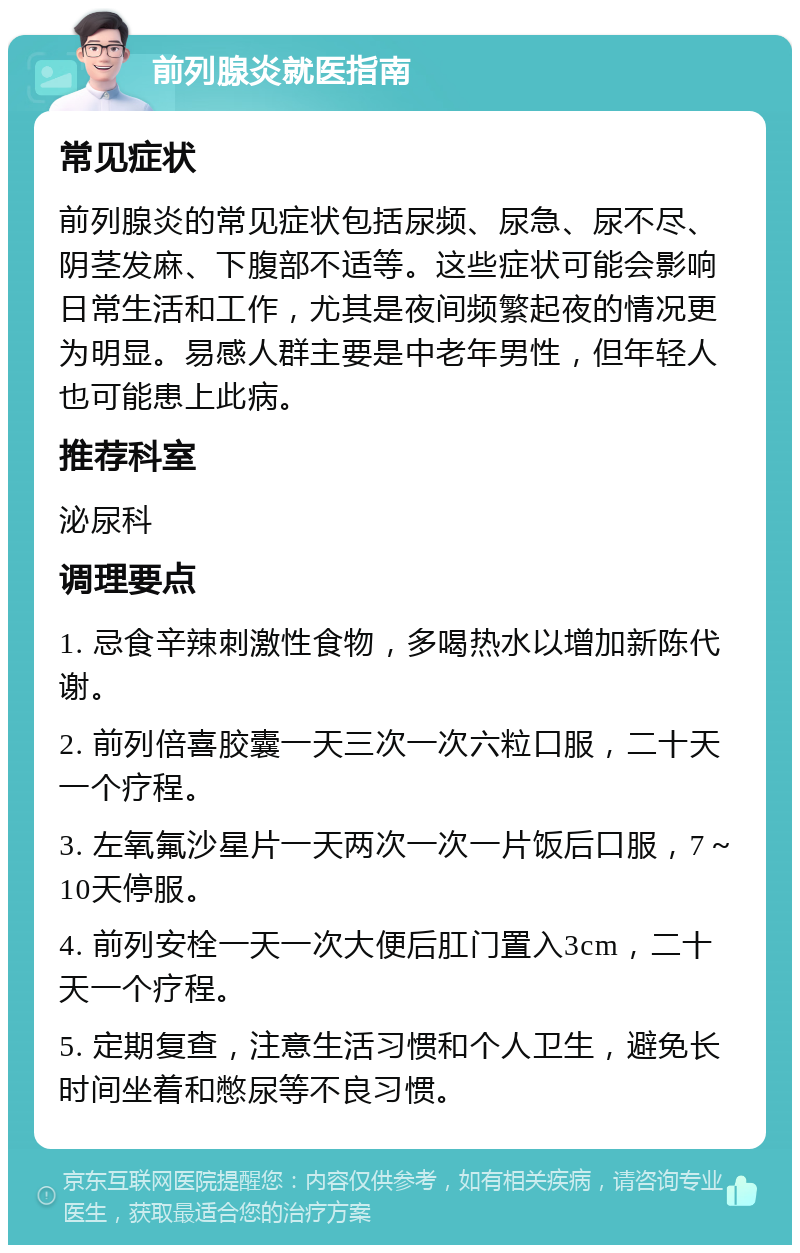 前列腺炎就医指南 常见症状 前列腺炎的常见症状包括尿频、尿急、尿不尽、阴茎发麻、下腹部不适等。这些症状可能会影响日常生活和工作，尤其是夜间频繁起夜的情况更为明显。易感人群主要是中老年男性，但年轻人也可能患上此病。 推荐科室 泌尿科 调理要点 1. 忌食辛辣刺激性食物，多喝热水以增加新陈代谢。 2. 前列倍喜胶囊一天三次一次六粒口服，二十天一个疗程。 3. 左氧氟沙星片一天两次一次一片饭后口服，7～10天停服。 4. 前列安栓一天一次大便后肛门置入3cm，二十天一个疗程。 5. 定期复查，注意生活习惯和个人卫生，避免长时间坐着和憋尿等不良习惯。