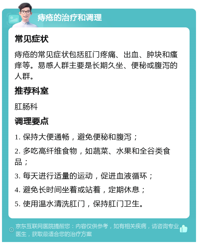 痔疮的治疗和调理 常见症状 痔疮的常见症状包括肛门疼痛、出血、肿块和瘙痒等。易感人群主要是长期久坐、便秘或腹泻的人群。 推荐科室 肛肠科 调理要点 1. 保持大便通畅，避免便秘和腹泻； 2. 多吃高纤维食物，如蔬菜、水果和全谷类食品； 3. 每天进行适量的运动，促进血液循环； 4. 避免长时间坐着或站着，定期休息； 5. 使用温水清洗肛门，保持肛门卫生。