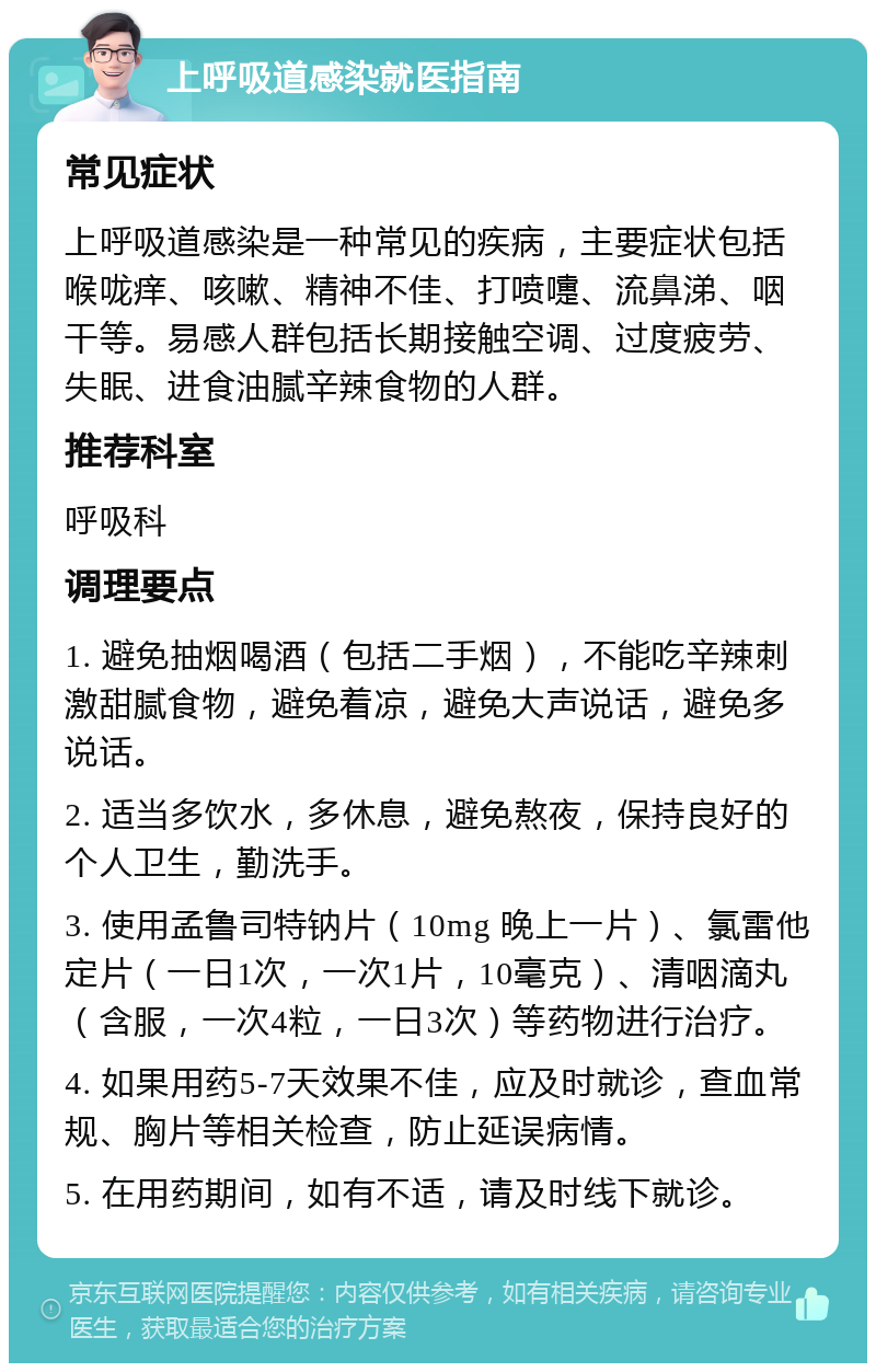 上呼吸道感染就医指南 常见症状 上呼吸道感染是一种常见的疾病，主要症状包括喉咙痒、咳嗽、精神不佳、打喷嚏、流鼻涕、咽干等。易感人群包括长期接触空调、过度疲劳、失眠、进食油腻辛辣食物的人群。 推荐科室 呼吸科 调理要点 1. 避免抽烟喝酒（包括二手烟），不能吃辛辣刺激甜腻食物，避免着凉，避免大声说话，避免多说话。 2. 适当多饮水，多休息，避免熬夜，保持良好的个人卫生，勤洗手。 3. 使用孟鲁司特钠片（10mg 晚上一片）、氯雷他定片（一日1次，一次1片，10毫克）、清咽滴丸（含服，一次4粒，一日3次）等药物进行治疗。 4. 如果用药5-7天效果不佳，应及时就诊，查血常规、胸片等相关检查，防止延误病情。 5. 在用药期间，如有不适，请及时线下就诊。