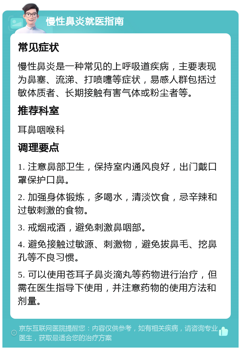 慢性鼻炎就医指南 常见症状 慢性鼻炎是一种常见的上呼吸道疾病，主要表现为鼻塞、流涕、打喷嚏等症状，易感人群包括过敏体质者、长期接触有害气体或粉尘者等。 推荐科室 耳鼻咽喉科 调理要点 1. 注意鼻部卫生，保持室内通风良好，出门戴口罩保护口鼻。 2. 加强身体锻炼，多喝水，清淡饮食，忌辛辣和过敏刺激的食物。 3. 戒烟戒酒，避免刺激鼻咽部。 4. 避免接触过敏源、刺激物，避免拔鼻毛、挖鼻孔等不良习惯。 5. 可以使用苍耳子鼻炎滴丸等药物进行治疗，但需在医生指导下使用，并注意药物的使用方法和剂量。