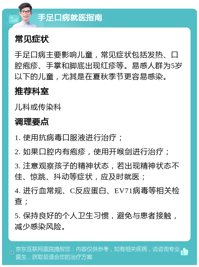 手足口病就医指南 常见症状 手足口病主要影响儿童，常见症状包括发热、口腔疱疹、手掌和脚底出现红疹等。易感人群为5岁以下的儿童，尤其是在夏秋季节更容易感染。 推荐科室 儿科或传染科 调理要点 1. 使用抗病毒口服液进行治疗； 2. 如果口腔内有疱疹，使用开喉剑进行治疗； 3. 注意观察孩子的精神状态，若出现精神状态不佳、惊跳、抖动等症状，应及时就医； 4. 进行血常规、C反应蛋白、EV71病毒等相关检查； 5. 保持良好的个人卫生习惯，避免与患者接触，减少感染风险。