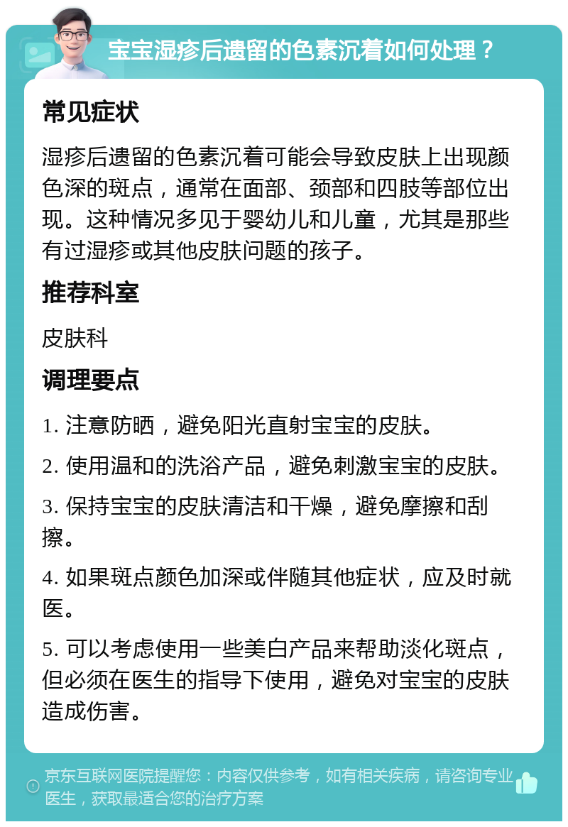 宝宝湿疹后遗留的色素沉着如何处理？ 常见症状 湿疹后遗留的色素沉着可能会导致皮肤上出现颜色深的斑点，通常在面部、颈部和四肢等部位出现。这种情况多见于婴幼儿和儿童，尤其是那些有过湿疹或其他皮肤问题的孩子。 推荐科室 皮肤科 调理要点 1. 注意防晒，避免阳光直射宝宝的皮肤。 2. 使用温和的洗浴产品，避免刺激宝宝的皮肤。 3. 保持宝宝的皮肤清洁和干燥，避免摩擦和刮擦。 4. 如果斑点颜色加深或伴随其他症状，应及时就医。 5. 可以考虑使用一些美白产品来帮助淡化斑点，但必须在医生的指导下使用，避免对宝宝的皮肤造成伤害。