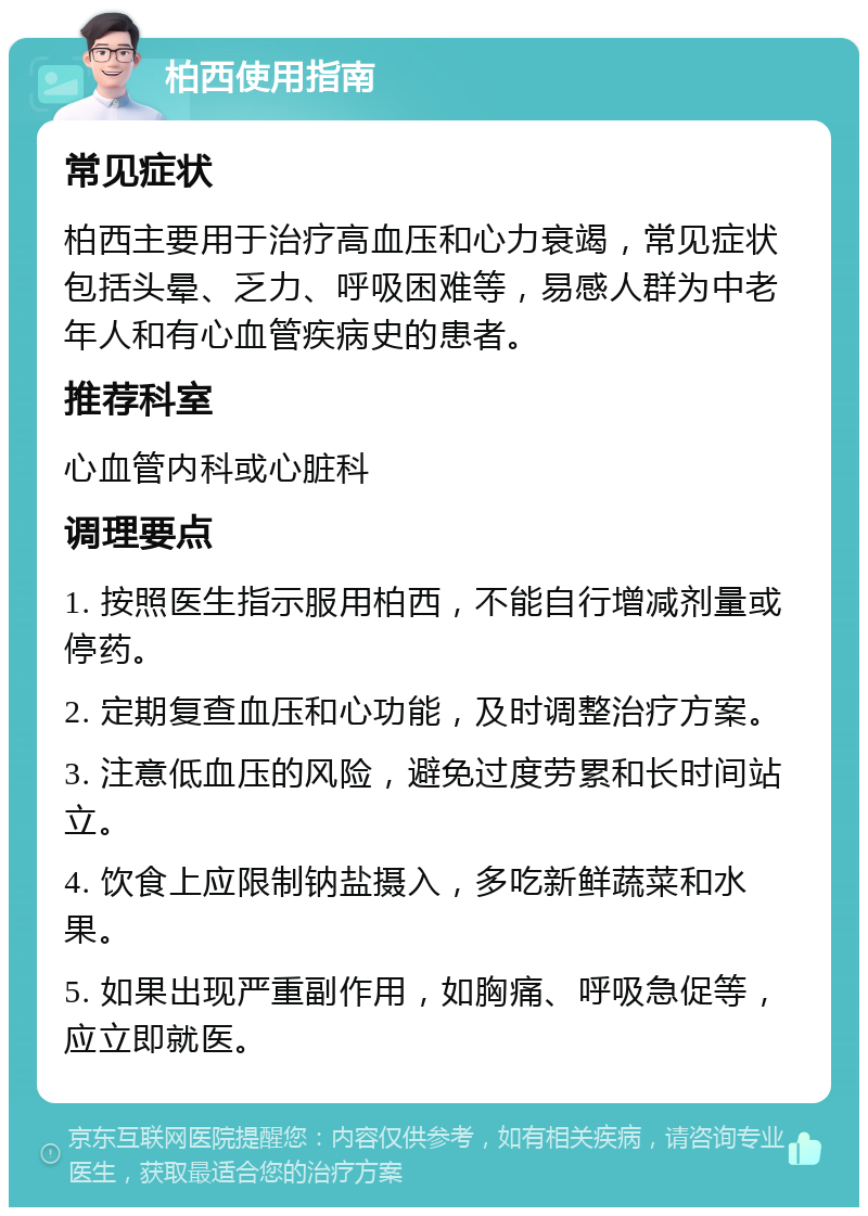 柏西使用指南 常见症状 柏西主要用于治疗高血压和心力衰竭，常见症状包括头晕、乏力、呼吸困难等，易感人群为中老年人和有心血管疾病史的患者。 推荐科室 心血管内科或心脏科 调理要点 1. 按照医生指示服用柏西，不能自行增减剂量或停药。 2. 定期复查血压和心功能，及时调整治疗方案。 3. 注意低血压的风险，避免过度劳累和长时间站立。 4. 饮食上应限制钠盐摄入，多吃新鲜蔬菜和水果。 5. 如果出现严重副作用，如胸痛、呼吸急促等，应立即就医。