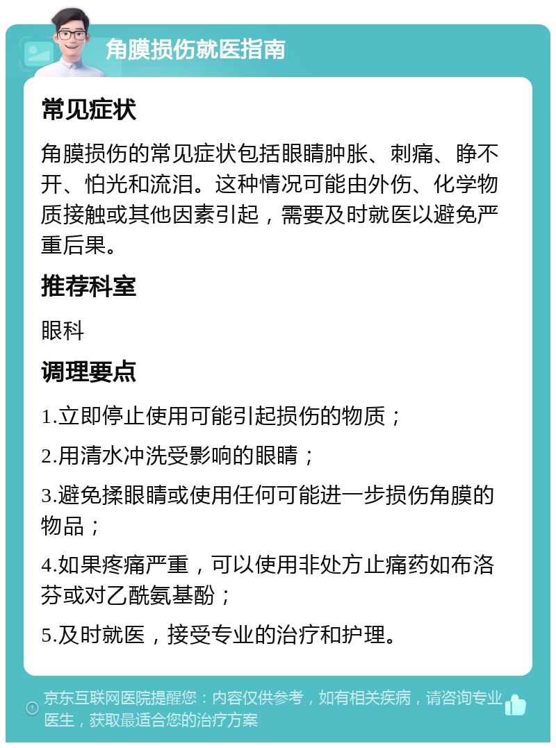 角膜损伤就医指南 常见症状 角膜损伤的常见症状包括眼睛肿胀、刺痛、睁不开、怕光和流泪。这种情况可能由外伤、化学物质接触或其他因素引起，需要及时就医以避免严重后果。 推荐科室 眼科 调理要点 1.立即停止使用可能引起损伤的物质； 2.用清水冲洗受影响的眼睛； 3.避免揉眼睛或使用任何可能进一步损伤角膜的物品； 4.如果疼痛严重，可以使用非处方止痛药如布洛芬或对乙酰氨基酚； 5.及时就医，接受专业的治疗和护理。