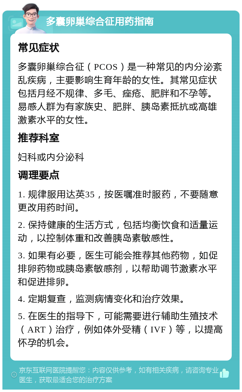 多囊卵巢综合征用药指南 常见症状 多囊卵巢综合征（PCOS）是一种常见的内分泌紊乱疾病，主要影响生育年龄的女性。其常见症状包括月经不规律、多毛、痤疮、肥胖和不孕等。易感人群为有家族史、肥胖、胰岛素抵抗或高雄激素水平的女性。 推荐科室 妇科或内分泌科 调理要点 1. 规律服用达英35，按医嘱准时服药，不要随意更改用药时间。 2. 保持健康的生活方式，包括均衡饮食和适量运动，以控制体重和改善胰岛素敏感性。 3. 如果有必要，医生可能会推荐其他药物，如促排卵药物或胰岛素敏感剂，以帮助调节激素水平和促进排卵。 4. 定期复查，监测病情变化和治疗效果。 5. 在医生的指导下，可能需要进行辅助生殖技术（ART）治疗，例如体外受精（IVF）等，以提高怀孕的机会。