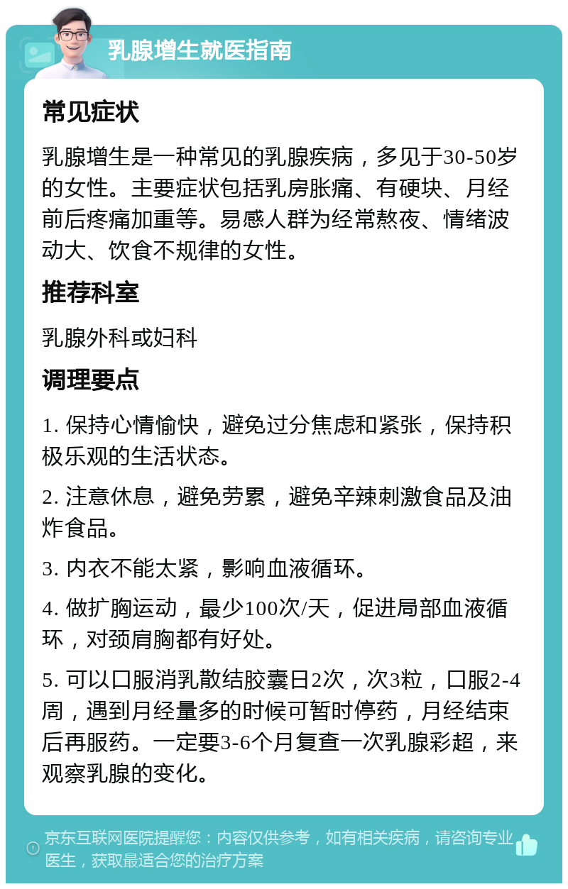 乳腺增生就医指南 常见症状 乳腺增生是一种常见的乳腺疾病，多见于30-50岁的女性。主要症状包括乳房胀痛、有硬块、月经前后疼痛加重等。易感人群为经常熬夜、情绪波动大、饮食不规律的女性。 推荐科室 乳腺外科或妇科 调理要点 1. 保持心情愉快，避免过分焦虑和紧张，保持积极乐观的生活状态。 2. 注意休息，避免劳累，避免辛辣刺激食品及油炸食品。 3. 内衣不能太紧，影响血液循环。 4. 做扩胸运动，最少100次/天，促进局部血液循环，对颈肩胸都有好处。 5. 可以口服消乳散结胶囊日2次，次3粒，口服2-4周，遇到月经量多的时候可暂时停药，月经结束后再服药。一定要3-6个月复查一次乳腺彩超，来观察乳腺的变化。