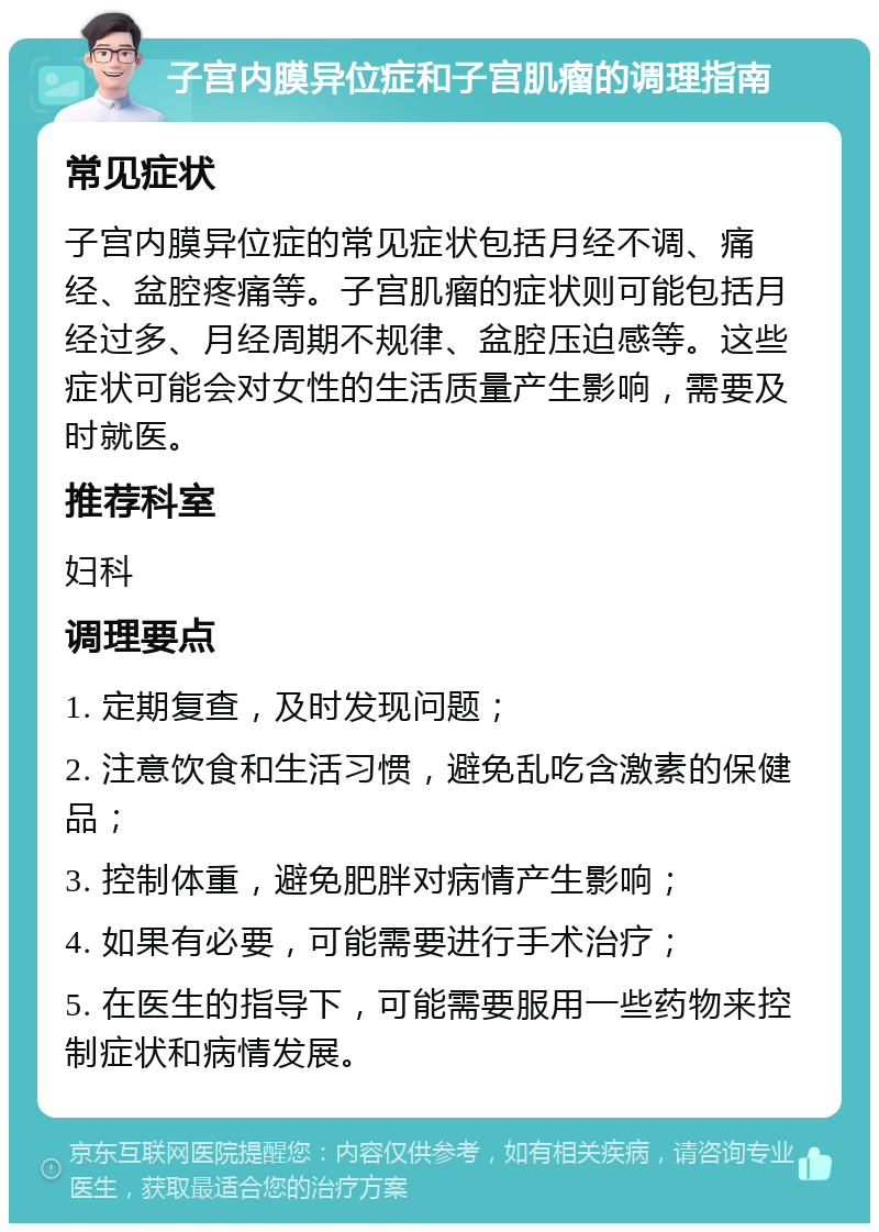 子宫内膜异位症和子宫肌瘤的调理指南 常见症状 子宫内膜异位症的常见症状包括月经不调、痛经、盆腔疼痛等。子宫肌瘤的症状则可能包括月经过多、月经周期不规律、盆腔压迫感等。这些症状可能会对女性的生活质量产生影响，需要及时就医。 推荐科室 妇科 调理要点 1. 定期复查，及时发现问题； 2. 注意饮食和生活习惯，避免乱吃含激素的保健品； 3. 控制体重，避免肥胖对病情产生影响； 4. 如果有必要，可能需要进行手术治疗； 5. 在医生的指导下，可能需要服用一些药物来控制症状和病情发展。