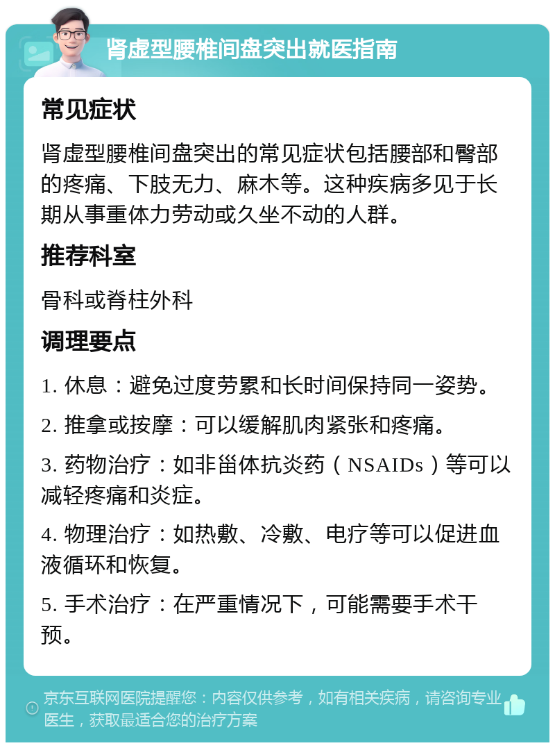 肾虚型腰椎间盘突出就医指南 常见症状 肾虚型腰椎间盘突出的常见症状包括腰部和臀部的疼痛、下肢无力、麻木等。这种疾病多见于长期从事重体力劳动或久坐不动的人群。 推荐科室 骨科或脊柱外科 调理要点 1. 休息：避免过度劳累和长时间保持同一姿势。 2. 推拿或按摩：可以缓解肌肉紧张和疼痛。 3. 药物治疗：如非甾体抗炎药（NSAIDs）等可以减轻疼痛和炎症。 4. 物理治疗：如热敷、冷敷、电疗等可以促进血液循环和恢复。 5. 手术治疗：在严重情况下，可能需要手术干预。