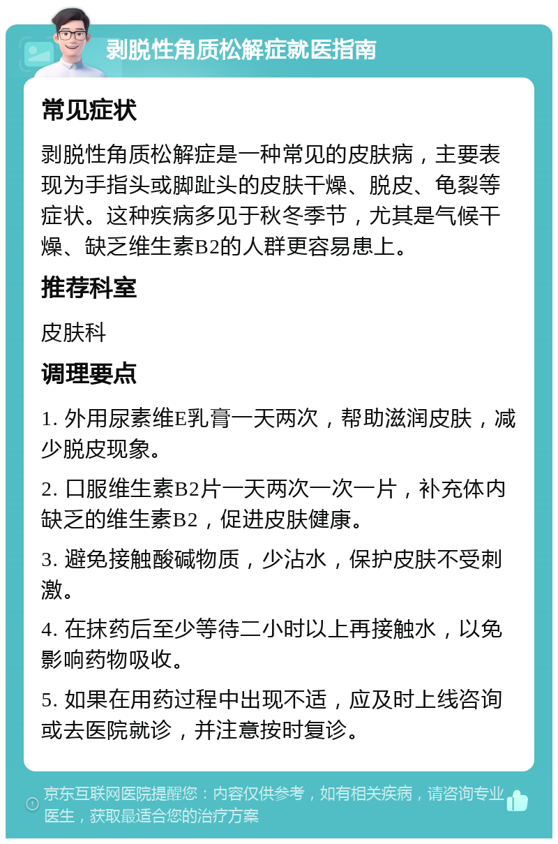 剥脱性角质松解症就医指南 常见症状 剥脱性角质松解症是一种常见的皮肤病，主要表现为手指头或脚趾头的皮肤干燥、脱皮、龟裂等症状。这种疾病多见于秋冬季节，尤其是气候干燥、缺乏维生素B2的人群更容易患上。 推荐科室 皮肤科 调理要点 1. 外用尿素维E乳膏一天两次，帮助滋润皮肤，减少脱皮现象。 2. 口服维生素B2片一天两次一次一片，补充体内缺乏的维生素B2，促进皮肤健康。 3. 避免接触酸碱物质，少沾水，保护皮肤不受刺激。 4. 在抹药后至少等待二小时以上再接触水，以免影响药物吸收。 5. 如果在用药过程中出现不适，应及时上线咨询或去医院就诊，并注意按时复诊。