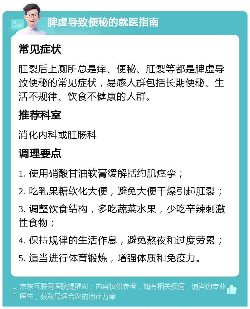 脾虚导致便秘的就医指南 常见症状 肛裂后上厕所总是痒、便秘、肛裂等都是脾虚导致便秘的常见症状，易感人群包括长期便秘、生活不规律、饮食不健康的人群。 推荐科室 消化内科或肛肠科 调理要点 1. 使用硝酸甘油软膏缓解括约肌痉挛； 2. 吃乳果糖软化大便，避免大便干燥引起肛裂； 3. 调整饮食结构，多吃蔬菜水果，少吃辛辣刺激性食物； 4. 保持规律的生活作息，避免熬夜和过度劳累； 5. 适当进行体育锻炼，增强体质和免疫力。