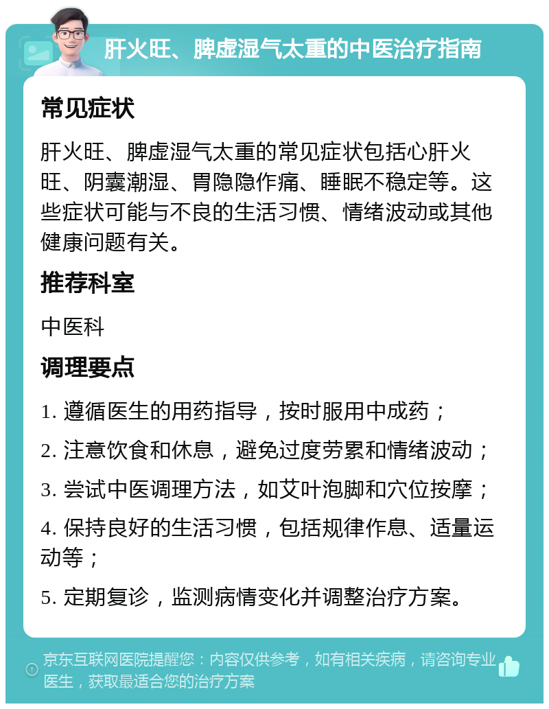 肝火旺、脾虚湿气太重的中医治疗指南 常见症状 肝火旺、脾虚湿气太重的常见症状包括心肝火旺、阴囊潮湿、胃隐隐作痛、睡眠不稳定等。这些症状可能与不良的生活习惯、情绪波动或其他健康问题有关。 推荐科室 中医科 调理要点 1. 遵循医生的用药指导，按时服用中成药； 2. 注意饮食和休息，避免过度劳累和情绪波动； 3. 尝试中医调理方法，如艾叶泡脚和穴位按摩； 4. 保持良好的生活习惯，包括规律作息、适量运动等； 5. 定期复诊，监测病情变化并调整治疗方案。