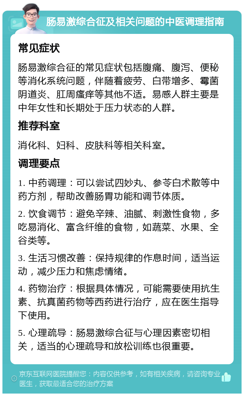 肠易激综合征及相关问题的中医调理指南 常见症状 肠易激综合征的常见症状包括腹痛、腹泻、便秘等消化系统问题，伴随着疲劳、白带增多、霉菌阴道炎、肛周瘙痒等其他不适。易感人群主要是中年女性和长期处于压力状态的人群。 推荐科室 消化科、妇科、皮肤科等相关科室。 调理要点 1. 中药调理：可以尝试四妙丸、参苓白术散等中药方剂，帮助改善肠胃功能和调节体质。 2. 饮食调节：避免辛辣、油腻、刺激性食物，多吃易消化、富含纤维的食物，如蔬菜、水果、全谷类等。 3. 生活习惯改善：保持规律的作息时间，适当运动，减少压力和焦虑情绪。 4. 药物治疗：根据具体情况，可能需要使用抗生素、抗真菌药物等西药进行治疗，应在医生指导下使用。 5. 心理疏导：肠易激综合征与心理因素密切相关，适当的心理疏导和放松训练也很重要。