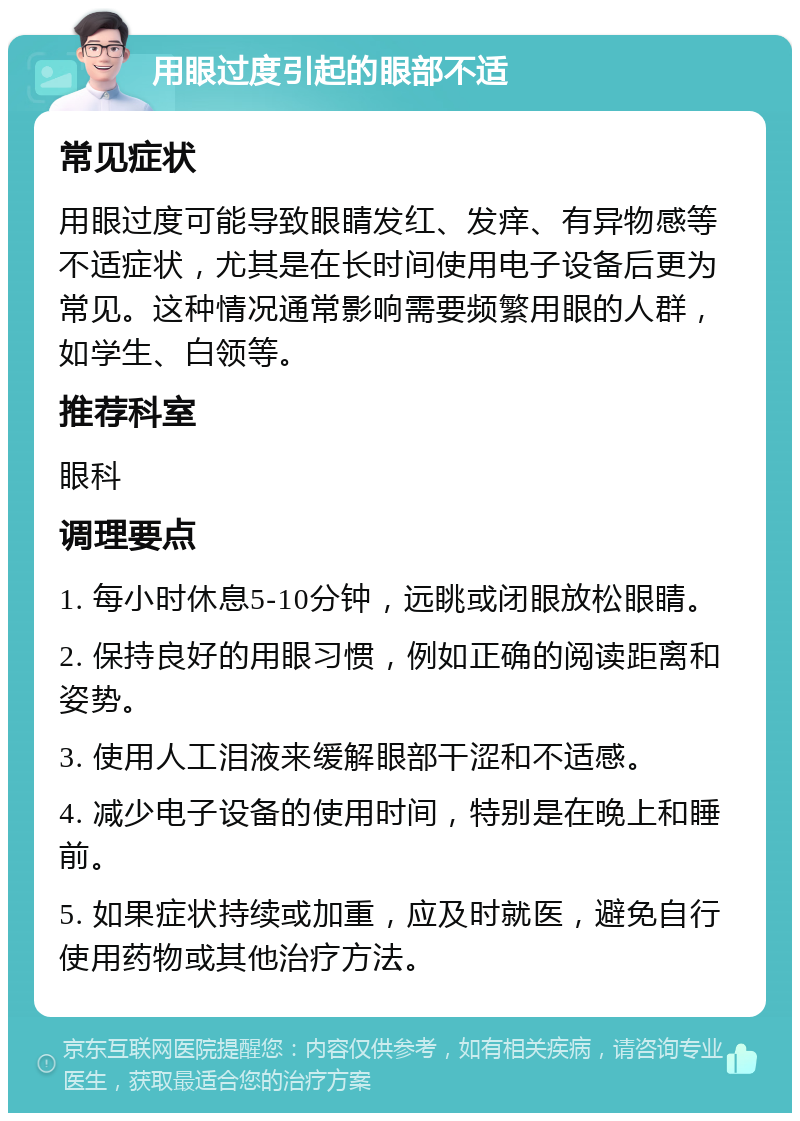 用眼过度引起的眼部不适 常见症状 用眼过度可能导致眼睛发红、发痒、有异物感等不适症状，尤其是在长时间使用电子设备后更为常见。这种情况通常影响需要频繁用眼的人群，如学生、白领等。 推荐科室 眼科 调理要点 1. 每小时休息5-10分钟，远眺或闭眼放松眼睛。 2. 保持良好的用眼习惯，例如正确的阅读距离和姿势。 3. 使用人工泪液来缓解眼部干涩和不适感。 4. 减少电子设备的使用时间，特别是在晚上和睡前。 5. 如果症状持续或加重，应及时就医，避免自行使用药物或其他治疗方法。