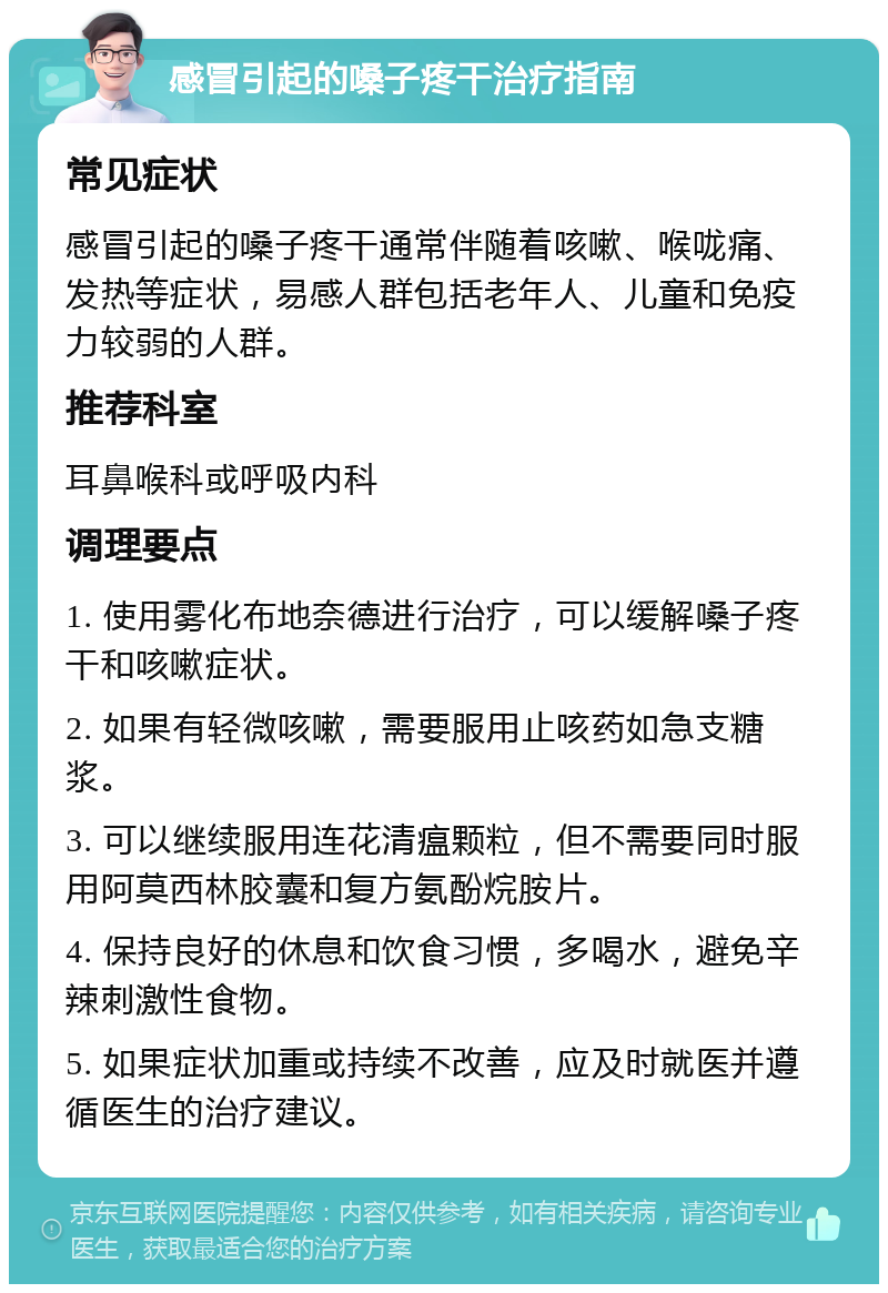 感冒引起的嗓子疼干治疗指南 常见症状 感冒引起的嗓子疼干通常伴随着咳嗽、喉咙痛、发热等症状，易感人群包括老年人、儿童和免疫力较弱的人群。 推荐科室 耳鼻喉科或呼吸内科 调理要点 1. 使用雾化布地奈德进行治疗，可以缓解嗓子疼干和咳嗽症状。 2. 如果有轻微咳嗽，需要服用止咳药如急支糖浆。 3. 可以继续服用连花清瘟颗粒，但不需要同时服用阿莫西林胶囊和复方氨酚烷胺片。 4. 保持良好的休息和饮食习惯，多喝水，避免辛辣刺激性食物。 5. 如果症状加重或持续不改善，应及时就医并遵循医生的治疗建议。