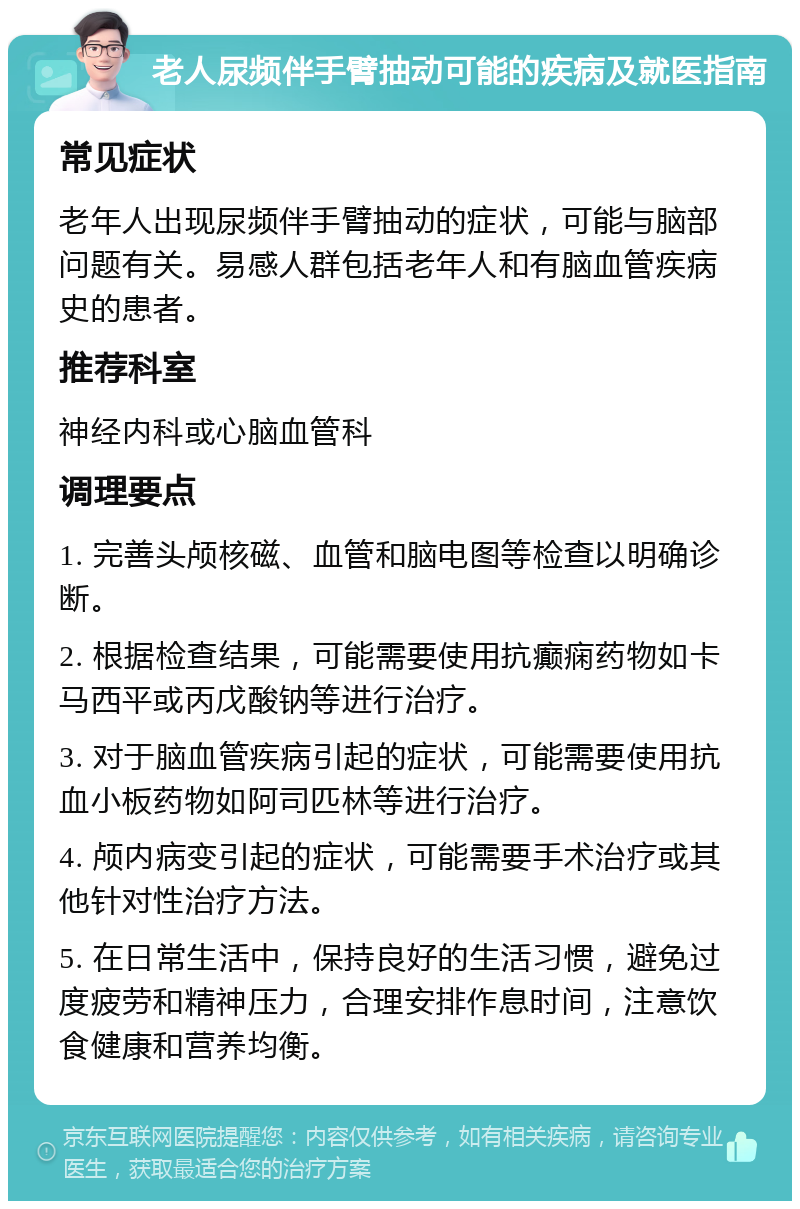 老人尿频伴手臂抽动可能的疾病及就医指南 常见症状 老年人出现尿频伴手臂抽动的症状，可能与脑部问题有关。易感人群包括老年人和有脑血管疾病史的患者。 推荐科室 神经内科或心脑血管科 调理要点 1. 完善头颅核磁、血管和脑电图等检查以明确诊断。 2. 根据检查结果，可能需要使用抗癫痫药物如卡马西平或丙戊酸钠等进行治疗。 3. 对于脑血管疾病引起的症状，可能需要使用抗血小板药物如阿司匹林等进行治疗。 4. 颅内病变引起的症状，可能需要手术治疗或其他针对性治疗方法。 5. 在日常生活中，保持良好的生活习惯，避免过度疲劳和精神压力，合理安排作息时间，注意饮食健康和营养均衡。