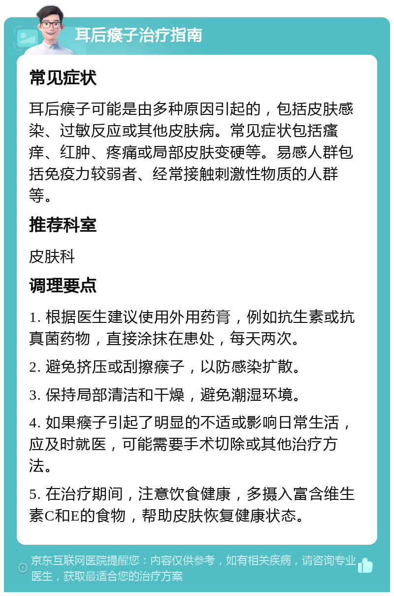 耳后瘊子治疗指南 常见症状 耳后瘊子可能是由多种原因引起的，包括皮肤感染、过敏反应或其他皮肤病。常见症状包括瘙痒、红肿、疼痛或局部皮肤变硬等。易感人群包括免疫力较弱者、经常接触刺激性物质的人群等。 推荐科室 皮肤科 调理要点 1. 根据医生建议使用外用药膏，例如抗生素或抗真菌药物，直接涂抹在患处，每天两次。 2. 避免挤压或刮擦瘊子，以防感染扩散。 3. 保持局部清洁和干燥，避免潮湿环境。 4. 如果瘊子引起了明显的不适或影响日常生活，应及时就医，可能需要手术切除或其他治疗方法。 5. 在治疗期间，注意饮食健康，多摄入富含维生素C和E的食物，帮助皮肤恢复健康状态。