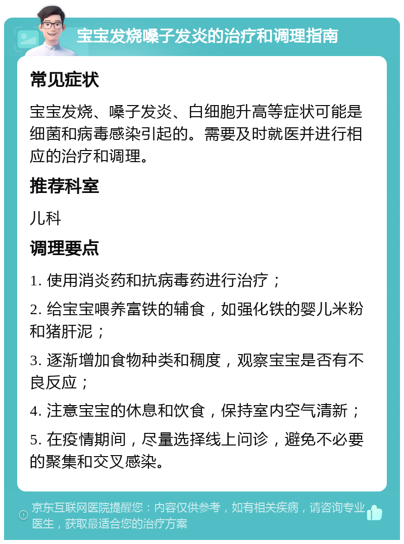 宝宝发烧嗓子发炎的治疗和调理指南 常见症状 宝宝发烧、嗓子发炎、白细胞升高等症状可能是细菌和病毒感染引起的。需要及时就医并进行相应的治疗和调理。 推荐科室 儿科 调理要点 1. 使用消炎药和抗病毒药进行治疗； 2. 给宝宝喂养富铁的辅食，如强化铁的婴儿米粉和猪肝泥； 3. 逐渐增加食物种类和稠度，观察宝宝是否有不良反应； 4. 注意宝宝的休息和饮食，保持室内空气清新； 5. 在疫情期间，尽量选择线上问诊，避免不必要的聚集和交叉感染。