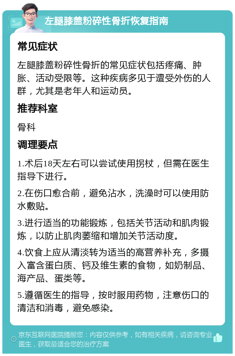 左腿膝盖粉碎性骨折恢复指南 常见症状 左腿膝盖粉碎性骨折的常见症状包括疼痛、肿胀、活动受限等。这种疾病多见于遭受外伤的人群，尤其是老年人和运动员。 推荐科室 骨科 调理要点 1.术后18天左右可以尝试使用拐杖，但需在医生指导下进行。 2.在伤口愈合前，避免沾水，洗澡时可以使用防水敷贴。 3.进行适当的功能锻炼，包括关节活动和肌肉锻炼，以防止肌肉萎缩和增加关节活动度。 4.饮食上应从清淡转为适当的高营养补充，多摄入富含蛋白质、钙及维生素的食物，如奶制品、海产品、蛋类等。 5.遵循医生的指导，按时服用药物，注意伤口的清洁和消毒，避免感染。