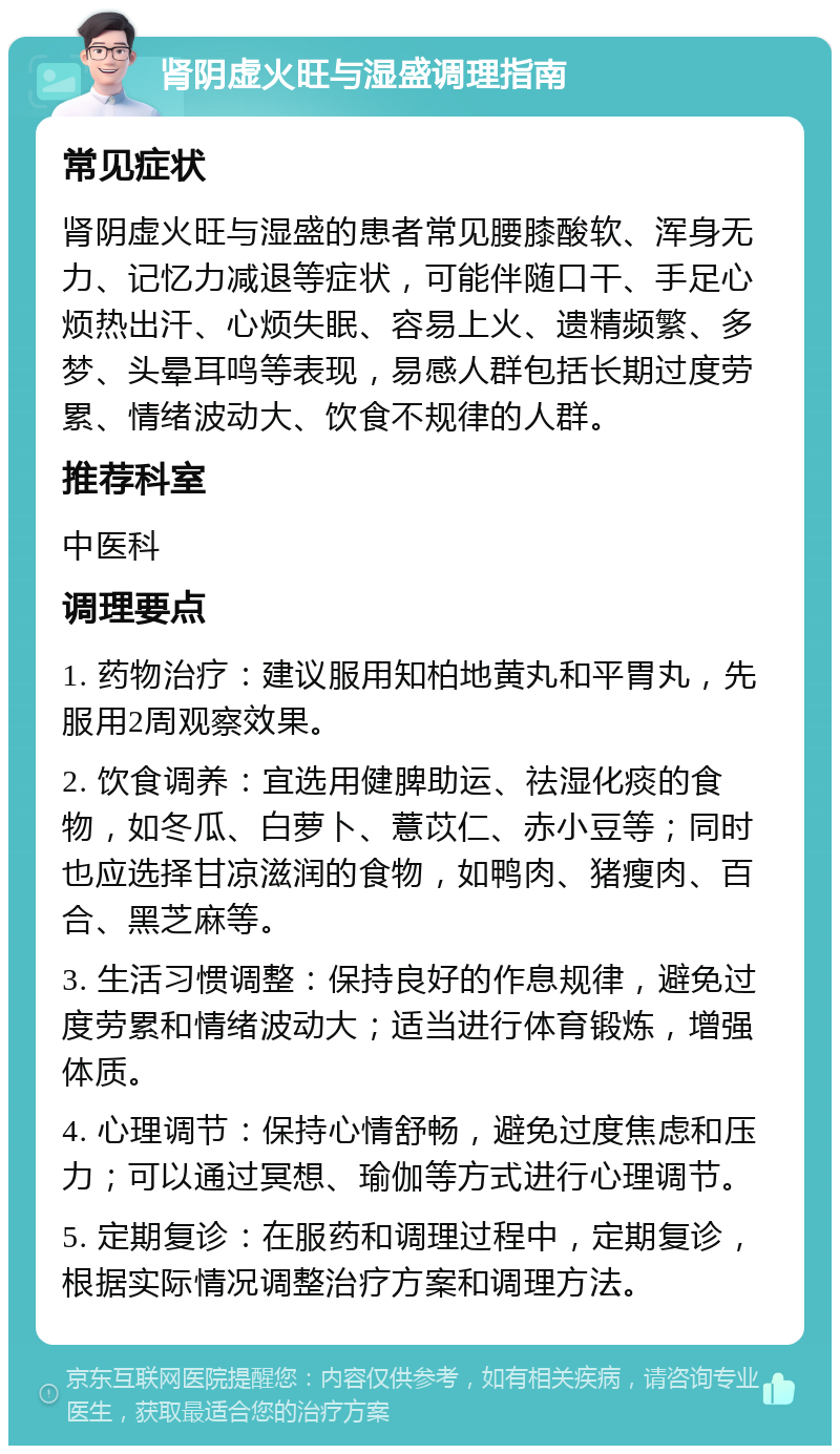 肾阴虚火旺与湿盛调理指南 常见症状 肾阴虚火旺与湿盛的患者常见腰膝酸软、浑身无力、记忆力减退等症状，可能伴随口干、手足心烦热出汗、心烦失眠、容易上火、遗精频繁、多梦、头晕耳鸣等表现，易感人群包括长期过度劳累、情绪波动大、饮食不规律的人群。 推荐科室 中医科 调理要点 1. 药物治疗：建议服用知柏地黄丸和平胃丸，先服用2周观察效果。 2. 饮食调养：宜选用健脾助运、祛湿化痰的食物，如冬瓜、白萝卜、薏苡仁、赤小豆等；同时也应选择甘凉滋润的食物，如鸭肉、猪瘦肉、百合、黑芝麻等。 3. 生活习惯调整：保持良好的作息规律，避免过度劳累和情绪波动大；适当进行体育锻炼，增强体质。 4. 心理调节：保持心情舒畅，避免过度焦虑和压力；可以通过冥想、瑜伽等方式进行心理调节。 5. 定期复诊：在服药和调理过程中，定期复诊，根据实际情况调整治疗方案和调理方法。