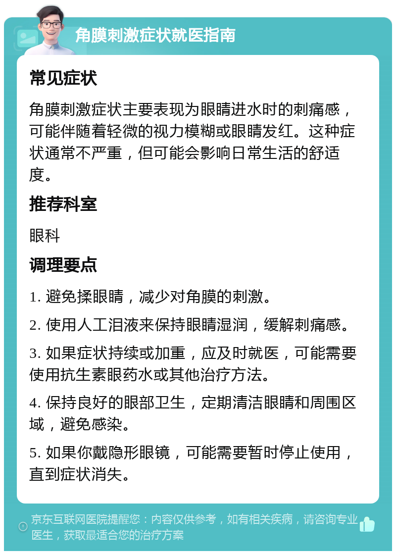 角膜刺激症状就医指南 常见症状 角膜刺激症状主要表现为眼睛进水时的刺痛感，可能伴随着轻微的视力模糊或眼睛发红。这种症状通常不严重，但可能会影响日常生活的舒适度。 推荐科室 眼科 调理要点 1. 避免揉眼睛，减少对角膜的刺激。 2. 使用人工泪液来保持眼睛湿润，缓解刺痛感。 3. 如果症状持续或加重，应及时就医，可能需要使用抗生素眼药水或其他治疗方法。 4. 保持良好的眼部卫生，定期清洁眼睛和周围区域，避免感染。 5. 如果你戴隐形眼镜，可能需要暂时停止使用，直到症状消失。