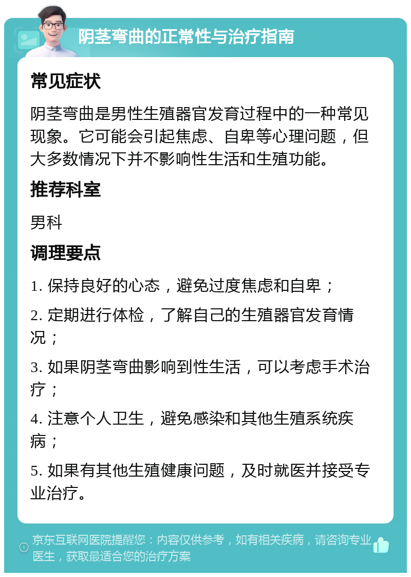 阴茎弯曲的正常性与治疗指南 常见症状 阴茎弯曲是男性生殖器官发育过程中的一种常见现象。它可能会引起焦虑、自卑等心理问题，但大多数情况下并不影响性生活和生殖功能。 推荐科室 男科 调理要点 1. 保持良好的心态，避免过度焦虑和自卑； 2. 定期进行体检，了解自己的生殖器官发育情况； 3. 如果阴茎弯曲影响到性生活，可以考虑手术治疗； 4. 注意个人卫生，避免感染和其他生殖系统疾病； 5. 如果有其他生殖健康问题，及时就医并接受专业治疗。