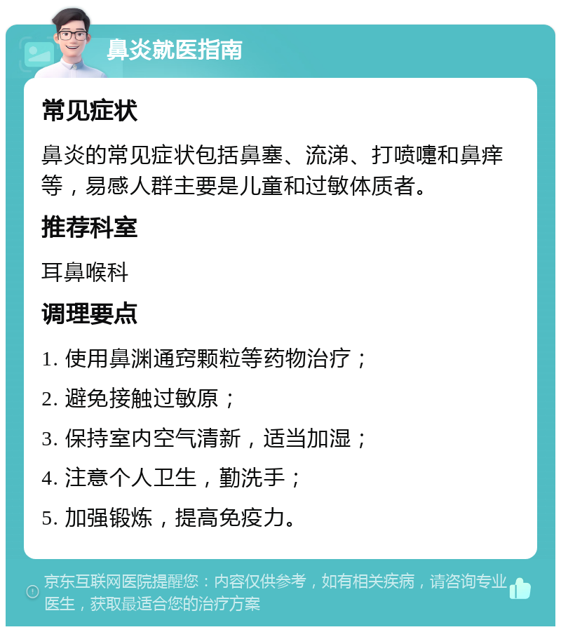 鼻炎就医指南 常见症状 鼻炎的常见症状包括鼻塞、流涕、打喷嚏和鼻痒等，易感人群主要是儿童和过敏体质者。 推荐科室 耳鼻喉科 调理要点 1. 使用鼻渊通窍颗粒等药物治疗； 2. 避免接触过敏原； 3. 保持室内空气清新，适当加湿； 4. 注意个人卫生，勤洗手； 5. 加强锻炼，提高免疫力。