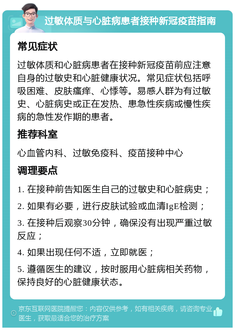 过敏体质与心脏病患者接种新冠疫苗指南 常见症状 过敏体质和心脏病患者在接种新冠疫苗前应注意自身的过敏史和心脏健康状况。常见症状包括呼吸困难、皮肤瘙痒、心悸等。易感人群为有过敏史、心脏病史或正在发热、患急性疾病或慢性疾病的急性发作期的患者。 推荐科室 心血管内科、过敏免疫科、疫苗接种中心 调理要点 1. 在接种前告知医生自己的过敏史和心脏病史； 2. 如果有必要，进行皮肤试验或血清IgE检测； 3. 在接种后观察30分钟，确保没有出现严重过敏反应； 4. 如果出现任何不适，立即就医； 5. 遵循医生的建议，按时服用心脏病相关药物，保持良好的心脏健康状态。