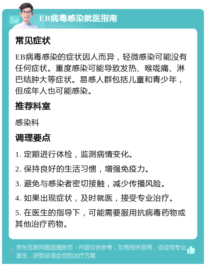 EB病毒感染就医指南 常见症状 EB病毒感染的症状因人而异，轻微感染可能没有任何症状。重度感染可能导致发热、喉咙痛、淋巴结肿大等症状。易感人群包括儿童和青少年，但成年人也可能感染。 推荐科室 感染科 调理要点 1. 定期进行体检，监测病情变化。 2. 保持良好的生活习惯，增强免疫力。 3. 避免与感染者密切接触，减少传播风险。 4. 如果出现症状，及时就医，接受专业治疗。 5. 在医生的指导下，可能需要服用抗病毒药物或其他治疗药物。