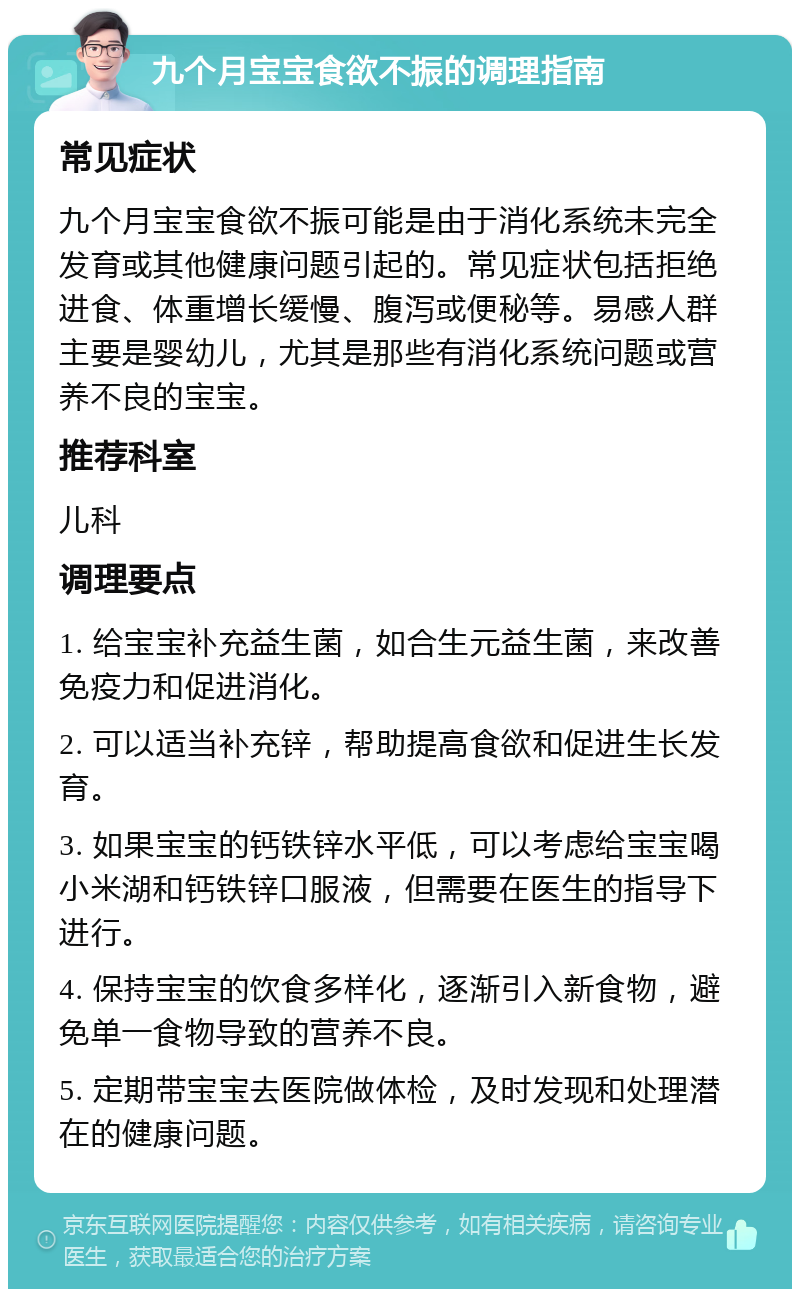 九个月宝宝食欲不振的调理指南 常见症状 九个月宝宝食欲不振可能是由于消化系统未完全发育或其他健康问题引起的。常见症状包括拒绝进食、体重增长缓慢、腹泻或便秘等。易感人群主要是婴幼儿，尤其是那些有消化系统问题或营养不良的宝宝。 推荐科室 儿科 调理要点 1. 给宝宝补充益生菌，如合生元益生菌，来改善免疫力和促进消化。 2. 可以适当补充锌，帮助提高食欲和促进生长发育。 3. 如果宝宝的钙铁锌水平低，可以考虑给宝宝喝小米湖和钙铁锌口服液，但需要在医生的指导下进行。 4. 保持宝宝的饮食多样化，逐渐引入新食物，避免单一食物导致的营养不良。 5. 定期带宝宝去医院做体检，及时发现和处理潜在的健康问题。