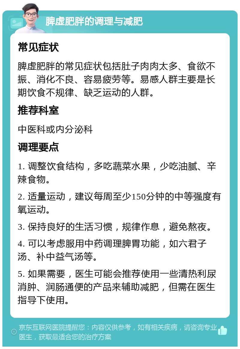 脾虚肥胖的调理与减肥 常见症状 脾虚肥胖的常见症状包括肚子肉肉太多、食欲不振、消化不良、容易疲劳等。易感人群主要是长期饮食不规律、缺乏运动的人群。 推荐科室 中医科或内分泌科 调理要点 1. 调整饮食结构，多吃蔬菜水果，少吃油腻、辛辣食物。 2. 适量运动，建议每周至少150分钟的中等强度有氧运动。 3. 保持良好的生活习惯，规律作息，避免熬夜。 4. 可以考虑服用中药调理脾胃功能，如六君子汤、补中益气汤等。 5. 如果需要，医生可能会推荐使用一些清热利尿消肿、润肠通便的产品来辅助减肥，但需在医生指导下使用。