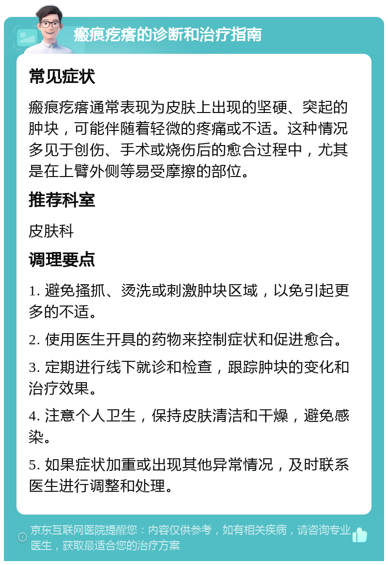 瘢痕疙瘩的诊断和治疗指南 常见症状 瘢痕疙瘩通常表现为皮肤上出现的坚硬、突起的肿块，可能伴随着轻微的疼痛或不适。这种情况多见于创伤、手术或烧伤后的愈合过程中，尤其是在上臂外侧等易受摩擦的部位。 推荐科室 皮肤科 调理要点 1. 避免搔抓、烫洗或刺激肿块区域，以免引起更多的不适。 2. 使用医生开具的药物来控制症状和促进愈合。 3. 定期进行线下就诊和检查，跟踪肿块的变化和治疗效果。 4. 注意个人卫生，保持皮肤清洁和干燥，避免感染。 5. 如果症状加重或出现其他异常情况，及时联系医生进行调整和处理。