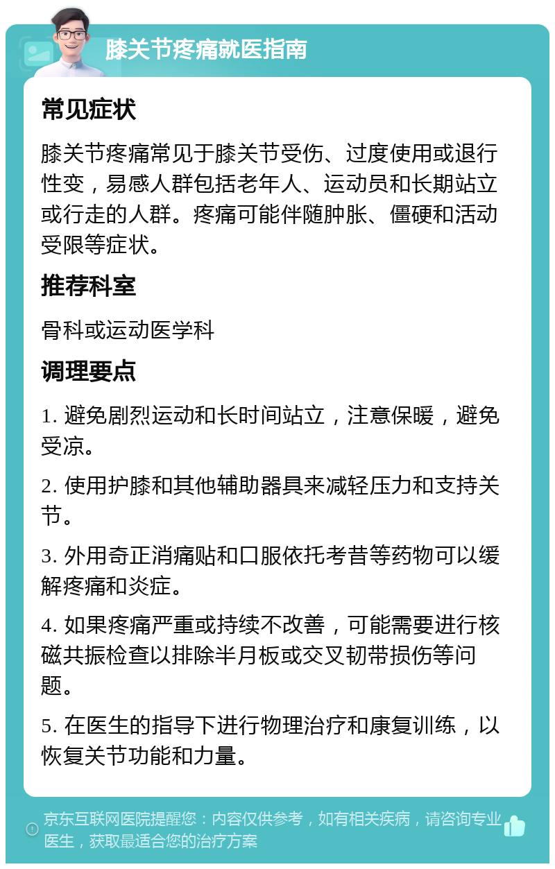 膝关节疼痛就医指南 常见症状 膝关节疼痛常见于膝关节受伤、过度使用或退行性变，易感人群包括老年人、运动员和长期站立或行走的人群。疼痛可能伴随肿胀、僵硬和活动受限等症状。 推荐科室 骨科或运动医学科 调理要点 1. 避免剧烈运动和长时间站立，注意保暖，避免受凉。 2. 使用护膝和其他辅助器具来减轻压力和支持关节。 3. 外用奇正消痛贴和口服依托考昔等药物可以缓解疼痛和炎症。 4. 如果疼痛严重或持续不改善，可能需要进行核磁共振检查以排除半月板或交叉韧带损伤等问题。 5. 在医生的指导下进行物理治疗和康复训练，以恢复关节功能和力量。