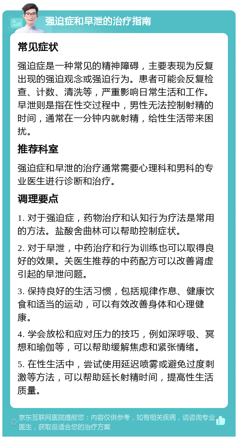 强迫症和早泄的治疗指南 常见症状 强迫症是一种常见的精神障碍，主要表现为反复出现的强迫观念或强迫行为。患者可能会反复检查、计数、清洗等，严重影响日常生活和工作。早泄则是指在性交过程中，男性无法控制射精的时间，通常在一分钟内就射精，给性生活带来困扰。 推荐科室 强迫症和早泄的治疗通常需要心理科和男科的专业医生进行诊断和治疗。 调理要点 1. 对于强迫症，药物治疗和认知行为疗法是常用的方法。盐酸舍曲林可以帮助控制症状。 2. 对于早泄，中药治疗和行为训练也可以取得良好的效果。关医生推荐的中药配方可以改善肾虚引起的早泄问题。 3. 保持良好的生活习惯，包括规律作息、健康饮食和适当的运动，可以有效改善身体和心理健康。 4. 学会放松和应对压力的技巧，例如深呼吸、冥想和瑜伽等，可以帮助缓解焦虑和紧张情绪。 5. 在性生活中，尝试使用延迟喷雾或避免过度刺激等方法，可以帮助延长射精时间，提高性生活质量。