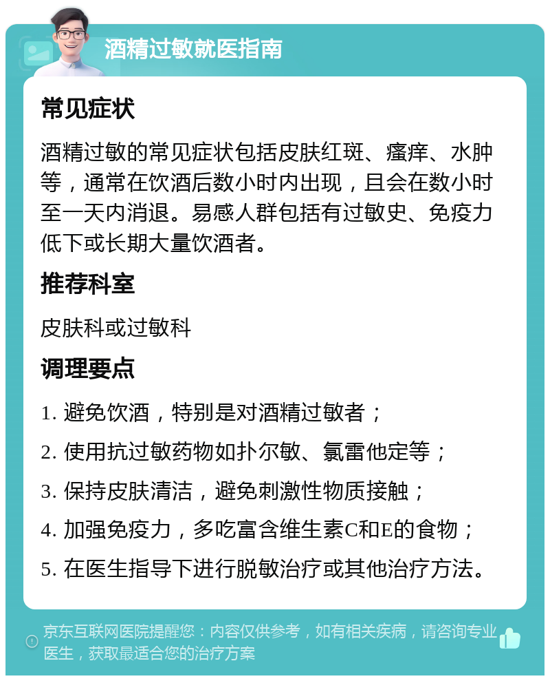 酒精过敏就医指南 常见症状 酒精过敏的常见症状包括皮肤红斑、瘙痒、水肿等，通常在饮酒后数小时内出现，且会在数小时至一天内消退。易感人群包括有过敏史、免疫力低下或长期大量饮酒者。 推荐科室 皮肤科或过敏科 调理要点 1. 避免饮酒，特别是对酒精过敏者； 2. 使用抗过敏药物如扑尔敏、氯雷他定等； 3. 保持皮肤清洁，避免刺激性物质接触； 4. 加强免疫力，多吃富含维生素C和E的食物； 5. 在医生指导下进行脱敏治疗或其他治疗方法。