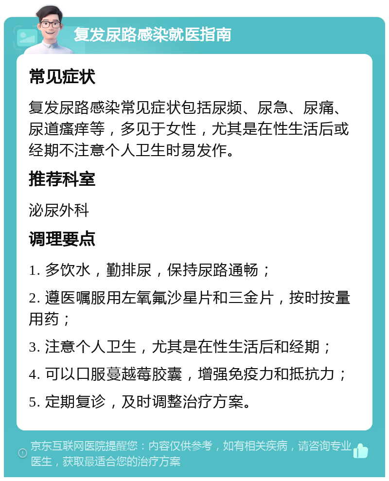 复发尿路感染就医指南 常见症状 复发尿路感染常见症状包括尿频、尿急、尿痛、尿道瘙痒等，多见于女性，尤其是在性生活后或经期不注意个人卫生时易发作。 推荐科室 泌尿外科 调理要点 1. 多饮水，勤排尿，保持尿路通畅； 2. 遵医嘱服用左氧氟沙星片和三金片，按时按量用药； 3. 注意个人卫生，尤其是在性生活后和经期； 4. 可以口服蔓越莓胶囊，增强免疫力和抵抗力； 5. 定期复诊，及时调整治疗方案。