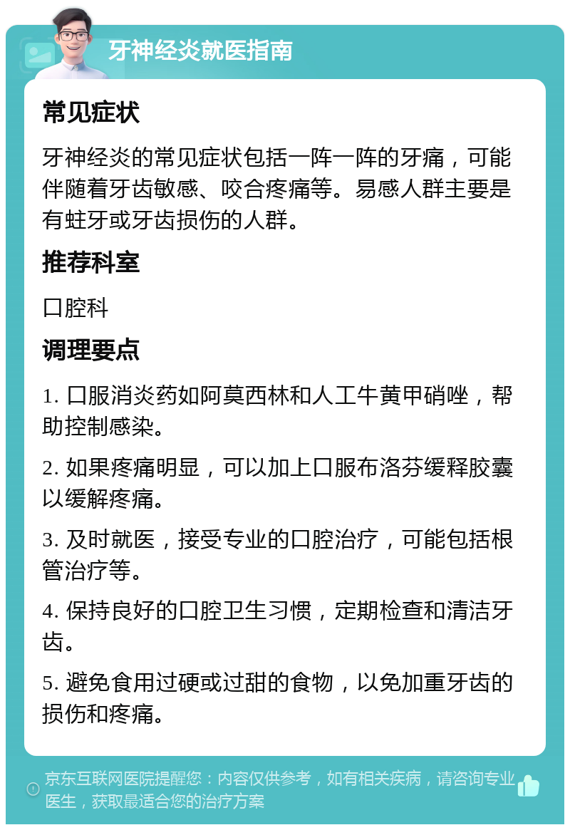 牙神经炎就医指南 常见症状 牙神经炎的常见症状包括一阵一阵的牙痛，可能伴随着牙齿敏感、咬合疼痛等。易感人群主要是有蛀牙或牙齿损伤的人群。 推荐科室 口腔科 调理要点 1. 口服消炎药如阿莫西林和人工牛黄甲硝唑，帮助控制感染。 2. 如果疼痛明显，可以加上口服布洛芬缓释胶囊以缓解疼痛。 3. 及时就医，接受专业的口腔治疗，可能包括根管治疗等。 4. 保持良好的口腔卫生习惯，定期检查和清洁牙齿。 5. 避免食用过硬或过甜的食物，以免加重牙齿的损伤和疼痛。