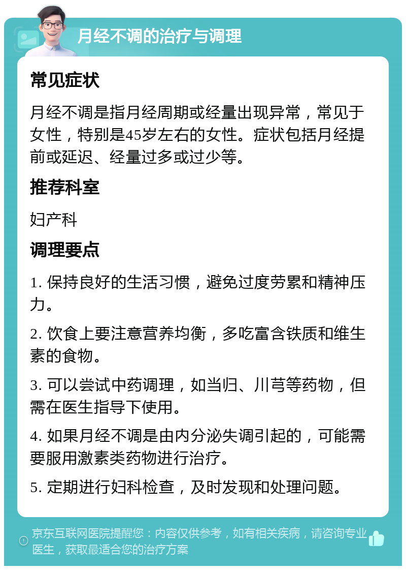 月经不调的治疗与调理 常见症状 月经不调是指月经周期或经量出现异常，常见于女性，特别是45岁左右的女性。症状包括月经提前或延迟、经量过多或过少等。 推荐科室 妇产科 调理要点 1. 保持良好的生活习惯，避免过度劳累和精神压力。 2. 饮食上要注意营养均衡，多吃富含铁质和维生素的食物。 3. 可以尝试中药调理，如当归、川芎等药物，但需在医生指导下使用。 4. 如果月经不调是由内分泌失调引起的，可能需要服用激素类药物进行治疗。 5. 定期进行妇科检查，及时发现和处理问题。