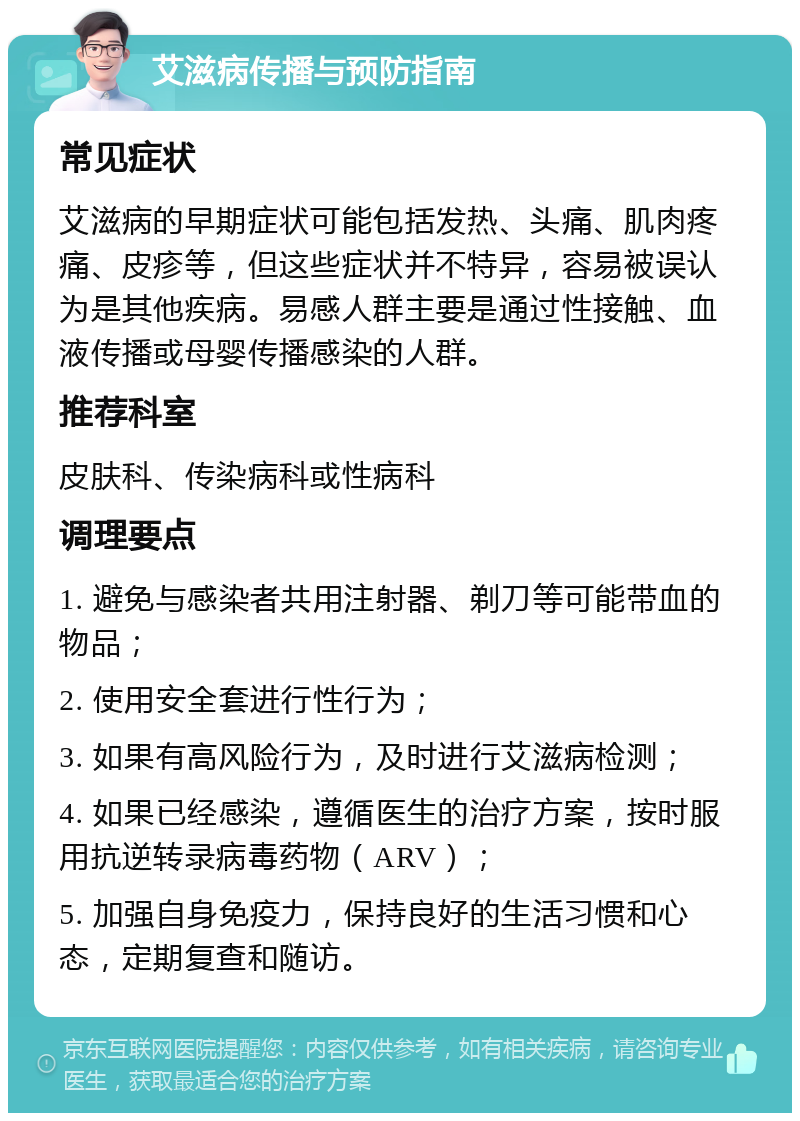 艾滋病传播与预防指南 常见症状 艾滋病的早期症状可能包括发热、头痛、肌肉疼痛、皮疹等，但这些症状并不特异，容易被误认为是其他疾病。易感人群主要是通过性接触、血液传播或母婴传播感染的人群。 推荐科室 皮肤科、传染病科或性病科 调理要点 1. 避免与感染者共用注射器、剃刀等可能带血的物品； 2. 使用安全套进行性行为； 3. 如果有高风险行为，及时进行艾滋病检测； 4. 如果已经感染，遵循医生的治疗方案，按时服用抗逆转录病毒药物（ARV）； 5. 加强自身免疫力，保持良好的生活习惯和心态，定期复查和随访。