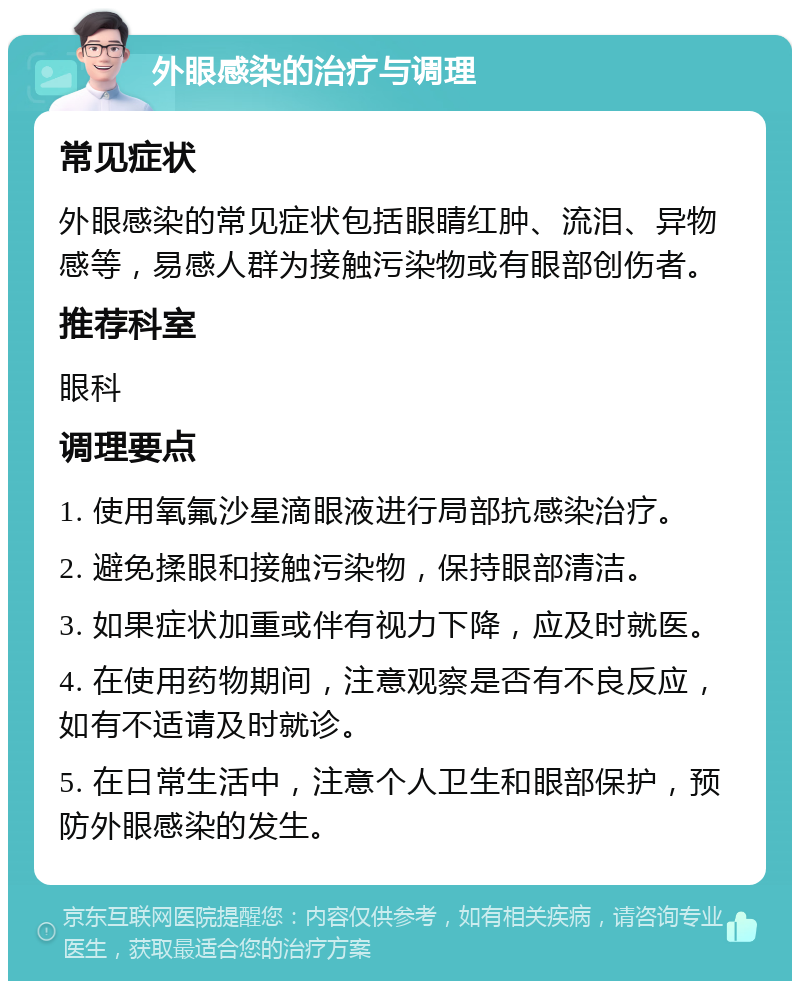 外眼感染的治疗与调理 常见症状 外眼感染的常见症状包括眼睛红肿、流泪、异物感等，易感人群为接触污染物或有眼部创伤者。 推荐科室 眼科 调理要点 1. 使用氧氟沙星滴眼液进行局部抗感染治疗。 2. 避免揉眼和接触污染物，保持眼部清洁。 3. 如果症状加重或伴有视力下降，应及时就医。 4. 在使用药物期间，注意观察是否有不良反应，如有不适请及时就诊。 5. 在日常生活中，注意个人卫生和眼部保护，预防外眼感染的发生。