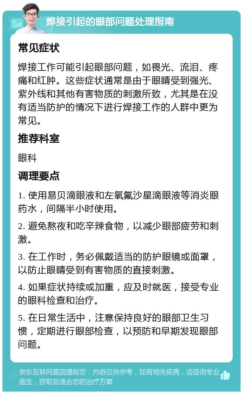 焊接引起的眼部问题处理指南 常见症状 焊接工作可能引起眼部问题，如畏光、流泪、疼痛和红肿。这些症状通常是由于眼睛受到强光、紫外线和其他有害物质的刺激所致，尤其是在没有适当防护的情况下进行焊接工作的人群中更为常见。 推荐科室 眼科 调理要点 1. 使用易贝滴眼液和左氧氟沙星滴眼液等消炎眼药水，间隔半小时使用。 2. 避免熬夜和吃辛辣食物，以减少眼部疲劳和刺激。 3. 在工作时，务必佩戴适当的防护眼镜或面罩，以防止眼睛受到有害物质的直接刺激。 4. 如果症状持续或加重，应及时就医，接受专业的眼科检查和治疗。 5. 在日常生活中，注意保持良好的眼部卫生习惯，定期进行眼部检查，以预防和早期发现眼部问题。