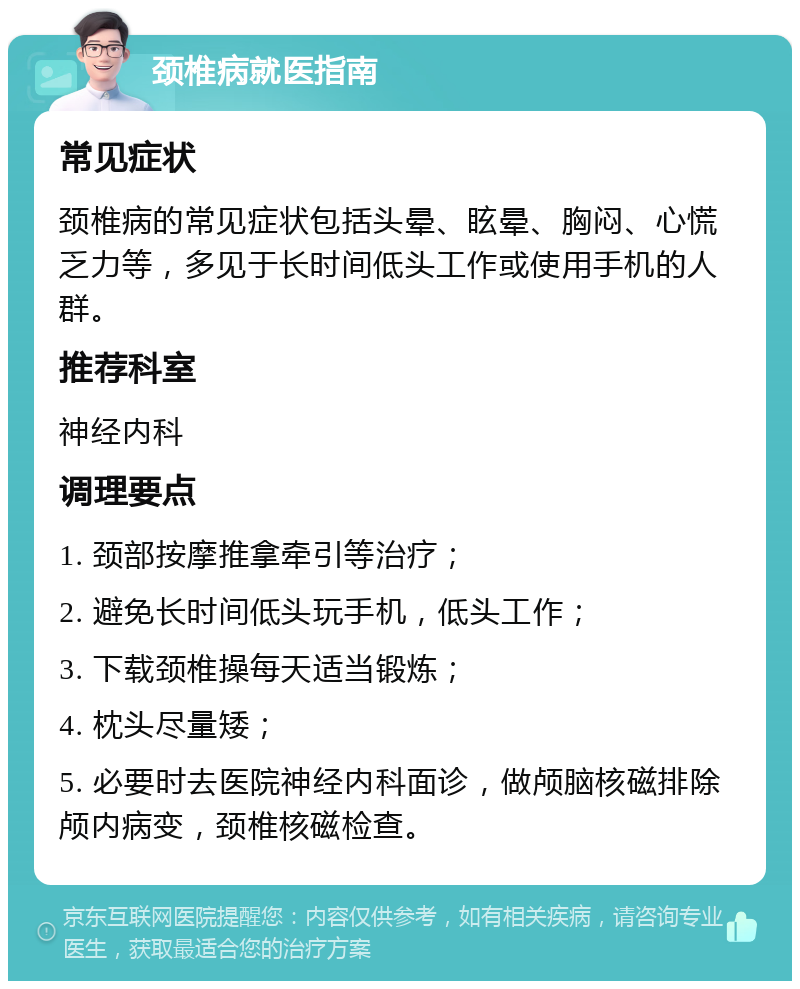 颈椎病就医指南 常见症状 颈椎病的常见症状包括头晕、眩晕、胸闷、心慌乏力等，多见于长时间低头工作或使用手机的人群。 推荐科室 神经内科 调理要点 1. 颈部按摩推拿牵引等治疗； 2. 避免长时间低头玩手机，低头工作； 3. 下载颈椎操每天适当锻炼； 4. 枕头尽量矮； 5. 必要时去医院神经内科面诊，做颅脑核磁排除颅内病变，颈椎核磁检查。