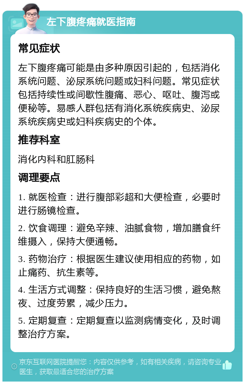 左下腹疼痛就医指南 常见症状 左下腹疼痛可能是由多种原因引起的，包括消化系统问题、泌尿系统问题或妇科问题。常见症状包括持续性或间歇性腹痛、恶心、呕吐、腹泻或便秘等。易感人群包括有消化系统疾病史、泌尿系统疾病史或妇科疾病史的个体。 推荐科室 消化内科和肛肠科 调理要点 1. 就医检查：进行腹部彩超和大便检查，必要时进行肠镜检查。 2. 饮食调理：避免辛辣、油腻食物，增加膳食纤维摄入，保持大便通畅。 3. 药物治疗：根据医生建议使用相应的药物，如止痛药、抗生素等。 4. 生活方式调整：保持良好的生活习惯，避免熬夜、过度劳累，减少压力。 5. 定期复查：定期复查以监测病情变化，及时调整治疗方案。