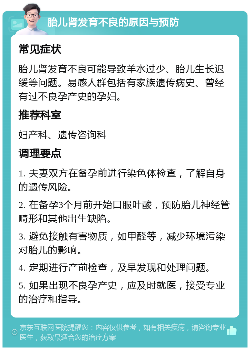 胎儿肾发育不良的原因与预防 常见症状 胎儿肾发育不良可能导致羊水过少、胎儿生长迟缓等问题。易感人群包括有家族遗传病史、曾经有过不良孕产史的孕妇。 推荐科室 妇产科、遗传咨询科 调理要点 1. 夫妻双方在备孕前进行染色体检查，了解自身的遗传风险。 2. 在备孕3个月前开始口服叶酸，预防胎儿神经管畸形和其他出生缺陷。 3. 避免接触有害物质，如甲醛等，减少环境污染对胎儿的影响。 4. 定期进行产前检查，及早发现和处理问题。 5. 如果出现不良孕产史，应及时就医，接受专业的治疗和指导。