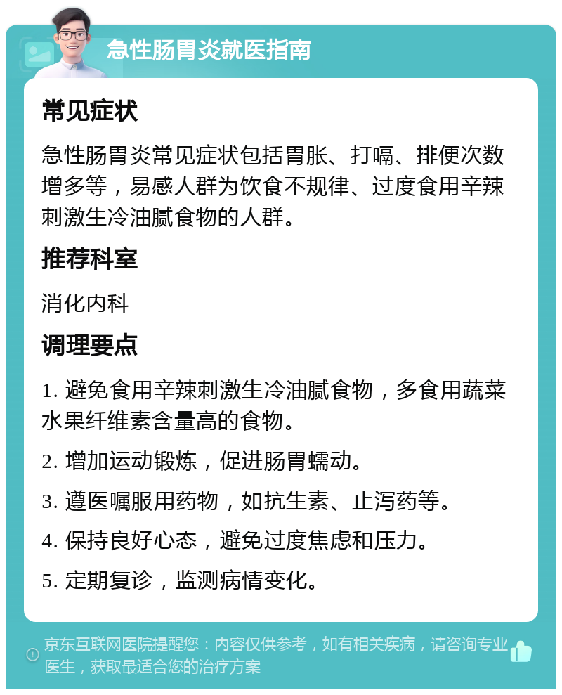 急性肠胃炎就医指南 常见症状 急性肠胃炎常见症状包括胃胀、打嗝、排便次数增多等，易感人群为饮食不规律、过度食用辛辣刺激生冷油腻食物的人群。 推荐科室 消化内科 调理要点 1. 避免食用辛辣刺激生冷油腻食物，多食用蔬菜水果纤维素含量高的食物。 2. 增加运动锻炼，促进肠胃蠕动。 3. 遵医嘱服用药物，如抗生素、止泻药等。 4. 保持良好心态，避免过度焦虑和压力。 5. 定期复诊，监测病情变化。